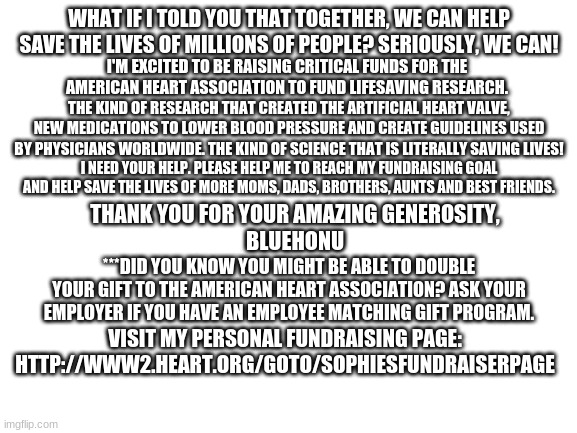 Its ok if you can't donate, im broke too lol  http://www2.heart.org/goto/SophiesFundraiserPage | WHAT IF I TOLD YOU THAT TOGETHER, WE CAN HELP SAVE THE LIVES OF MILLIONS OF PEOPLE? SERIOUSLY, WE CAN! I'M EXCITED TO BE RAISING CRITICAL FUNDS FOR THE AMERICAN HEART ASSOCIATION TO FUND LIFESAVING RESEARCH. THE KIND OF RESEARCH THAT CREATED THE ARTIFICIAL HEART VALVE, NEW MEDICATIONS TO LOWER BLOOD PRESSURE AND CREATE GUIDELINES USED BY PHYSICIANS WORLDWIDE. THE KIND OF SCIENCE THAT IS LITERALLY SAVING LIVES! I NEED YOUR HELP. PLEASE HELP ME TO REACH MY FUNDRAISING GOAL AND HELP SAVE THE LIVES OF MORE MOMS, DADS, BROTHERS, AUNTS AND BEST FRIENDS. THANK YOU FOR YOUR AMAZING GENEROSITY,
BLUEHONU; ***DID YOU KNOW YOU MIGHT BE ABLE TO DOUBLE YOUR GIFT TO THE AMERICAN HEART ASSOCIATION? ASK YOUR EMPLOYER IF YOU HAVE AN EMPLOYEE MATCHING GIFT PROGRAM. VISIT MY PERSONAL FUNDRAISING PAGE:
HTTP://WWW2.HEART.ORG/GOTO/SOPHIESFUNDRAISERPAGE | image tagged in blank white template | made w/ Imgflip meme maker