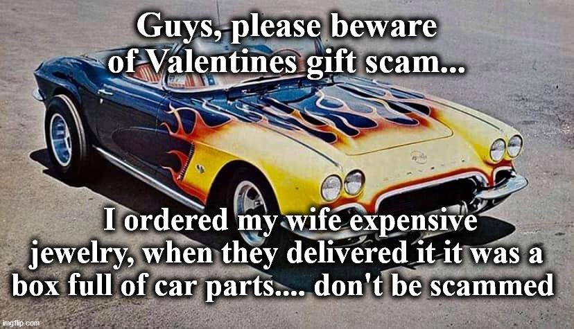 car | Guys, please beware of Valentines gift scam... I ordered my wife expensive jewelry, when they delivered it it was a box full of car parts.... don't be scammed | image tagged in car | made w/ Imgflip meme maker