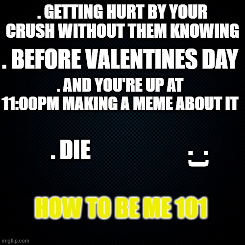 Im not submitting this probably | . GETTING HURT BY YOUR CRUSH WITHOUT THEM KNOWING; . BEFORE VALENTINES DAY; . AND YOU'RE UP AT 11:00PM MAKING A MEME ABOUT IT; . . DIE; . ); HOW TO BE ME 101 | image tagged in black backround,crush | made w/ Imgflip meme maker