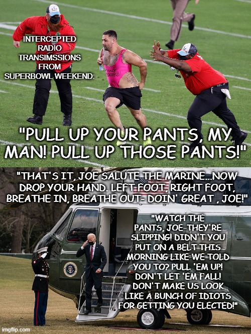 Superbowl 2021 Broadcasts | "WATCH THE PANTS, JOE-THEY'RE SLIPPING! DIDN'T YOU PUT ON A BELT THIS MORNING LIKE WE TOLD YOU TO? PULL 'EM UP! DON'T LET 'EM FALL! DON'T MAKE US LOOK LIKE A BUNCH OF IDIOTS FOR GETTING YOU ELECTED!"; "THAT'S IT, JOE SALUTE THE MARINE...NOW DROP YOUR HAND. LEFT FOOT, RIGHT FOOT, BREATHE IN, BREATHE OUT- DOIN' GREAT , JOE!" | image tagged in superbowl,joe biden | made w/ Imgflip meme maker