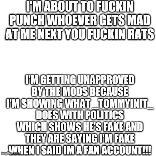 in going to get unapproved aren't i | I'M ABOUT TO FUCKIN PUNCH WHOEVER GETS MAD AT ME NEXT YOU FUCKIN RATS; I'M GETTING UNAPPROVED BY THE MODS BECAUSE I'M SHOWING WHAT _TOMMYINIT_ DOES WITH POLITICS WHICH SHOWS HE'S FAKE AND THEY ARE SAYING I'M FAKE WHEN I SAID IM A FAN ACCOUNT!!! | image tagged in memes,blank transparent square | made w/ Imgflip meme maker