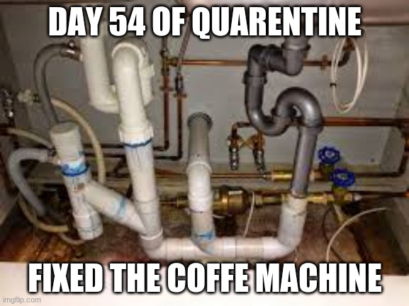 quarentine | DAY 54 OF QUARENTINE; FIXED THE COFFE MACHINE | image tagged in messed pipes,funny | made w/ Imgflip meme maker