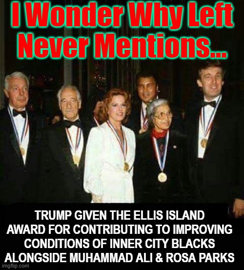 Trump is criticized by Scum who've never held a real job nor given a beggar a dime | I Wonder Why Left
Never Mentions... TRUMP GIVEN THE ELLIS ISLAND AWARD FOR CONTRIBUTING TO IMPROVING CONDITIONS OF INNER CITY BLACKS ALONGSIDE MUHAMMAD ALI & ROSA PARKS | image tagged in vince vance,president trump,ellis island,awards,memes,best president ever | made w/ Imgflip meme maker