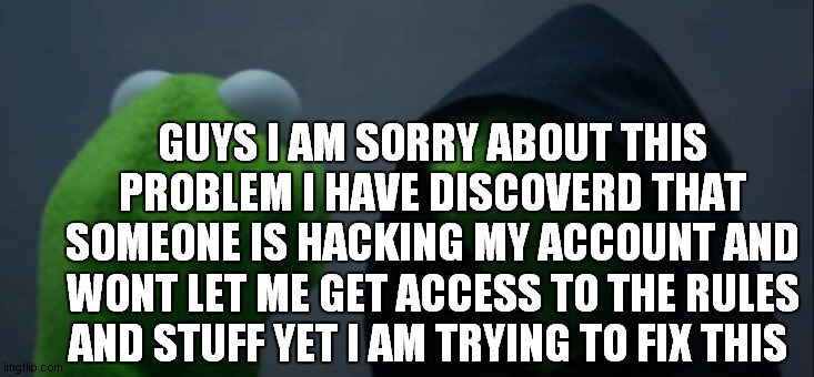 Evil Kermit | GUYS I AM SORRY ABOUT THIS PROBLEM I HAVE DISCOVERD THAT SOMEONE IS HACKING MY ACCOUNT AND WONT LET ME GET ACCESS TO THE RULES AND STUFF YET I AM TRYING TO FIX THIS | image tagged in memes,evil kermit | made w/ Imgflip meme maker