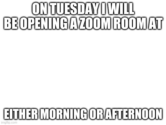 zoom | ON TUESDAY I WILL BE OPENING A ZOOM ROOM AT; EITHER MORNING OR AFTERNOON | image tagged in blank white template | made w/ Imgflip meme maker