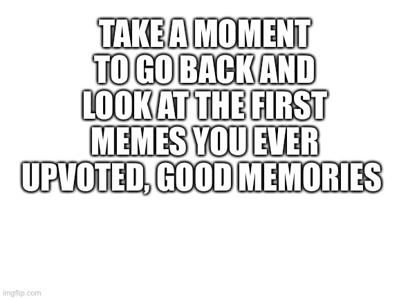 Blank White Template | TAKE A MOMENT TO GO BACK AND LOOK AT THE FIRST MEMES YOU EVER UPVOTED, GOOD MEMORIES | image tagged in blank white template,memories,memes,upvote | made w/ Imgflip meme maker