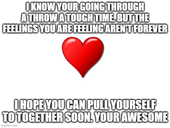 you the best! | I KNOW YOUR GOING THROUGH A THROW A TOUGH TIME. BUT THE FEELINGS YOU ARE FEELING AREN'T FOREVER; I HOPE YOU CAN PULL YOURSELF TO TOGETHER SOON. YOUR AWESOME | image tagged in blank white template | made w/ Imgflip meme maker