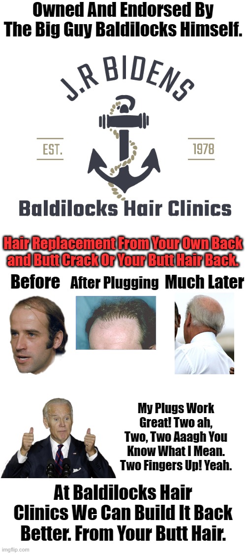 From The Original Plugger Himself J.R Biden. BALDILOCKS HAIR CLINICS. The Big Guy Loves It. | Owned And Endorsed By The Big Guy Baldilocks Himself. Hair Replacement From Your Own Back and Butt Crack Or Your Butt Hair Back. Before; Much Later; After Plugging; My Plugs Work Great! Two ah, Two, Two Aaagh You Know What I Mean. Two Fingers Up! Yeah. At Baldilocks Hair Clinics We Can Build It Back Better. From Your Butt Hair. | image tagged in baldilocks biden,hair plugs,bald as a beaver,it keeps him away from your children | made w/ Imgflip meme maker