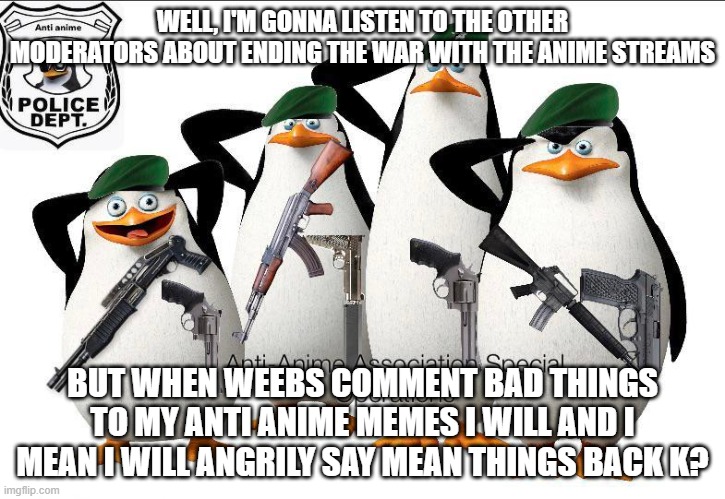 I respect | WELL, I'M GONNA LISTEN TO THE OTHER MODERATORS ABOUT ENDING THE WAR WITH THE ANIME STREAMS; BUT WHEN WEEBS COMMENT BAD THINGS TO MY ANTI ANIME MEMES I WILL AND I MEAN I WILL ANGRILY SAY MEAN THINGS BACK K? | image tagged in anti-anime association special operations | made w/ Imgflip meme maker