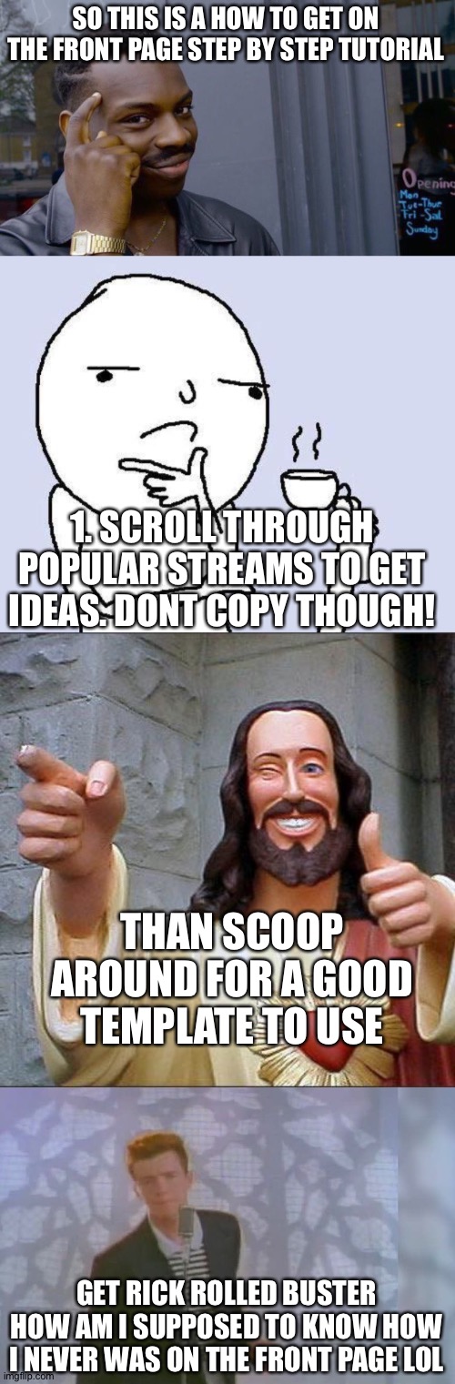 Totally a tutorial | SO THIS IS A HOW TO GET ON THE FRONT PAGE STEP BY STEP TUTORIAL; 1. SCROLL THROUGH POPULAR STREAMS TO GET IDEAS. DONT COPY THOUGH! THAN SCOOP AROUND FOR A GOOD TEMPLATE TO USE; GET RICK ROLLED BUSTER HOW AM I SUPPOSED TO KNOW HOW I NEVER WAS ON THE FRONT PAGE LOL | image tagged in memes,roll safe think about it,thinking meme,buddy christ,rick roll | made w/ Imgflip meme maker