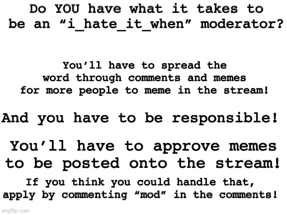 Mod | Do YOU have what it takes to be an “i_hate_it_when” moderator? You’ll have to spread the word through comments and memes for more people to meme in the stream! And you have to be responsible! You’ll have to approve memes to be posted onto the stream! If you think you could handle that, apply by commenting “mod” in the comments! | image tagged in blank white template | made w/ Imgflip meme maker