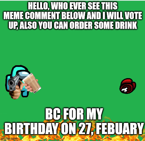 Green Screen |  HELLO, WHO EVER SEE THIS MEME COMMENT BELOW AND I WILL VOTE UP, ALSO YOU CAN ORDER SOME DRINK; BC FOR MY BIRTHDAY ON 27, FEBUARY | image tagged in green screen,birthday,cats,february,covid-19 | made w/ Imgflip meme maker