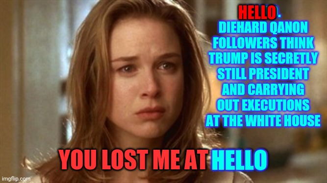 So Much Stupid | HELLO; HELLO. DIEHARD QANON FOLLOWERS THINK TRUMP IS SECRETLY STILL PRESIDENT AND CARRYING OUT EXECUTIONS AT THE WHITE HOUSE; YOU LOST ME AT HELLO; HELLO | image tagged in jerry maguire you had me at hello,memes,trump lies,conspiracy theories,conspiracy theory,dumbasses | made w/ Imgflip meme maker
