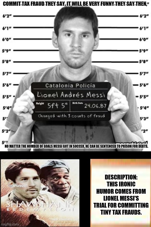 messi in jail | COMMIT TAX FRAUD THEY SAY, IT WILL BE VERY FUNNY THEY SAY THEN, NO MATTER THE NUMBER OF GOALS MESSI GOT IN SOCCER, HE CAN BE SENTENCED TO PRISON FOR DEBTS. DESCRIPTION: THIS IRONIC HUMOR COMES FROM LIONEL MESSI'S TRIAL FOR COMMITTING TINY TAX FRAUDS. | image tagged in memes,messi,taxation is theft | made w/ Imgflip meme maker