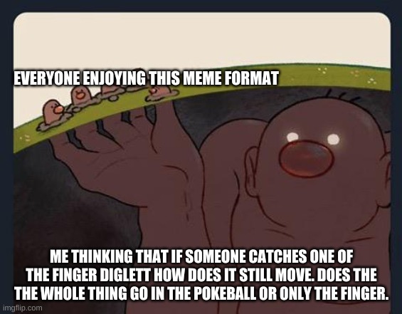 Big Diglett underground |  EVERYONE ENJOYING THIS MEME FORMAT; ME THINKING THAT IF SOMEONE CATCHES ONE OF THE FINGER DIGLETT HOW DOES IT STILL MOVE. DOES THE THE WHOLE THING GO IN THE POKEBALL OR ONLY THE FINGER. | image tagged in big diglett underground | made w/ Imgflip meme maker