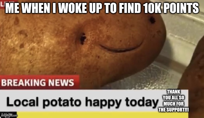 WE HIT 10K!!! WOOOO | ME WHEN I WOKE UP TO FIND 10K POINTS; THANK YOU ALL SO MUCH FOR THE SUPPORT!!! | image tagged in local potato happy today | made w/ Imgflip meme maker