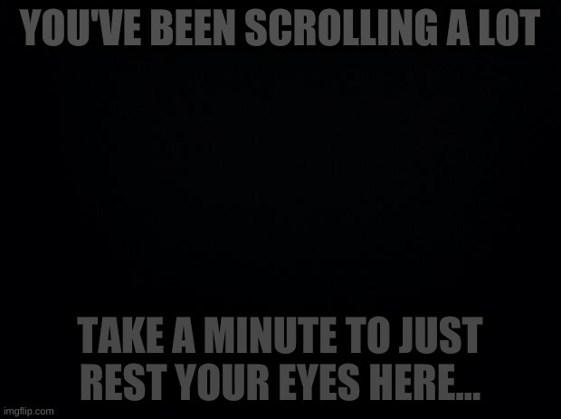 Black background | YOU'VE BEEN SCROLLING A LOT; TAKE A MINUTE TO JUST REST YOUR EYES HERE... | image tagged in black background | made w/ Imgflip meme maker