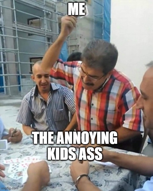 angry turkish man playing cards meme | ME THE ANNOYING KIDS ASS | image tagged in angry turkish man playing cards meme | made w/ Imgflip meme maker