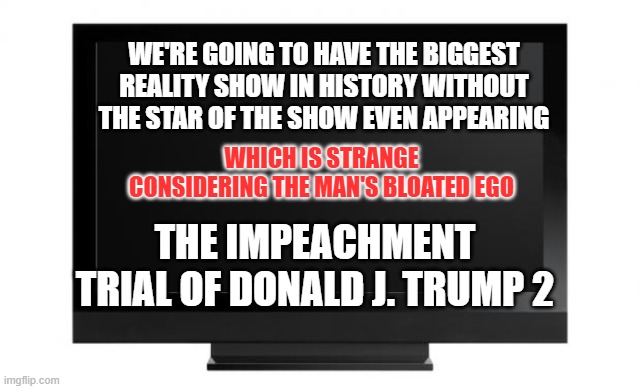 Television | WE'RE GOING TO HAVE THE BIGGEST REALITY SHOW IN HISTORY WITHOUT THE STAR OF THE SHOW EVEN APPEARING; WHICH IS STRANGE CONSIDERING THE MAN'S BLOATED EGO; THE IMPEACHMENT TRIAL OF DONALD J. TRUMP 2 | image tagged in television | made w/ Imgflip meme maker