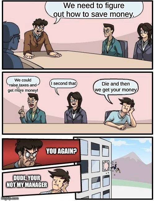 Boardroom Meeting Suggestion | We need to figure out how to save money. We could raise taxes and get more money! I second that; Die and then we get your money; YOU AGAIN? DUDE, YOUR NOT MY MANAGER | image tagged in memes,boardroom meeting suggestion | made w/ Imgflip meme maker