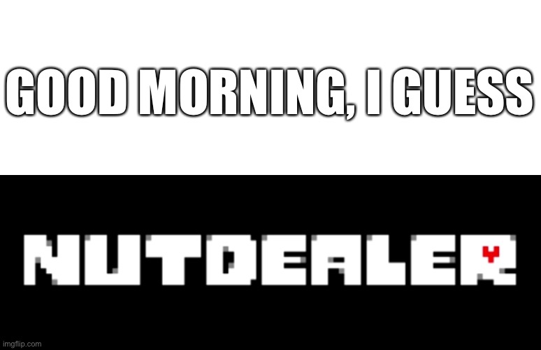 e | GOOD MORNING, I GUESS | image tagged in nutdealer | made w/ Imgflip meme maker