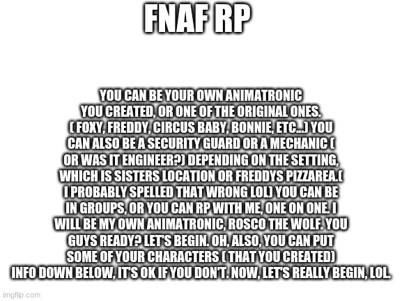 Fnaf Rp anyone? | YOU CAN BE YOUR OWN ANIMATRONIC YOU CREATED, OR ONE OF THE ORIGINAL ONES. ( FOXY, FREDDY, CIRCUS BABY, BONNIE, ETC...) YOU CAN ALSO BE A SECURITY GUARD OR A MECHANIC ( OR WAS IT ENGINEER?) DEPENDING ON THE SETTING, WHICH IS SISTERS LOCATION OR FREDDYS PIZZAREA.( I PROBABLY SPELLED THAT WRONG LOL) YOU CAN BE IN GROUPS, OR YOU CAN RP WITH ME, ONE ON ONE. I WILL BE MY OWN ANIMATRONIC, ROSCO THE WOLF. YOU GUYS READY? LET'S BEGIN. OH, ALSO, YOU CAN PUT SOME OF YOUR CHARACTERS ( THAT YOU CREATED) INFO DOWN BELOW, IT'S OK IF YOU DON'T. NOW, LET'S REALLY BEGIN, LOL. FNAF RP | image tagged in blank white template | made w/ Imgflip meme maker