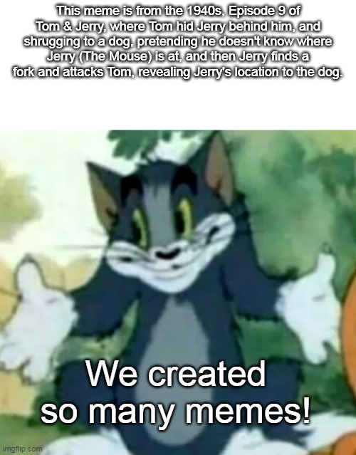 Shrugging Tom | This meme is from the 1940s, Episode 9 of Tom & Jerry, where Tom hid Jerry behind him, and shrugging to a dog, pretending he doesn't know where Jerry (The Mouse) is at, and then Jerry finds a fork and attacks Tom, revealing Jerry's location to the dog. We created so many memes! | image tagged in shrugging tom,hanna barbera,1940s | made w/ Imgflip meme maker
