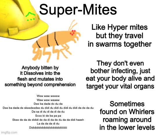 SUPER MITES | Super-Mites; Like Hyper mites but they travel in swarms together; They don't even bother infecting, just eat your body alive and target your vital organs; Anybody bitten by it Dissolves into the flesh and mutates into something beyond comprehension; Wew waw weeew

Waw waw waaaw

Dee ba dada do du da

Dee ba dada de skeedeedee du didi du didi du didi du didi da de da du

Da sa di du di da di da du

Scoo bi de ba pa pa

Skee de da de dididi de da di da de du da da didi haash

La da da da di du

Didididididididididididididiiiiiiiiii; Sometimes found on Whirlers roaming around in the lower levels | image tagged in blank white template,ever expanding bunker | made w/ Imgflip meme maker