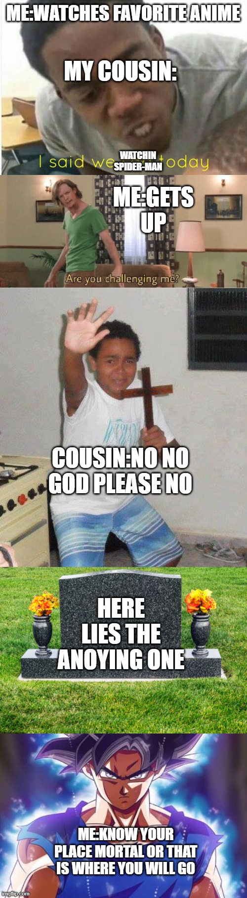 Why this be true tho | MY COUSIN:; ME:WATCHES FAVORITE ANIME; WATCHIN SPIDER-MAN; ME:GETS UP; COUSIN:NO NO GOD PLEASE NO; HERE LIES THE ANOYING ONE; ME:KNOW YOUR PLACE MORTAL OR THAT IS WHERE YOU WILL GO | image tagged in i said we ____ today,are you challenging me,kid with cross,tombstone,goku ultra instinct | made w/ Imgflip meme maker