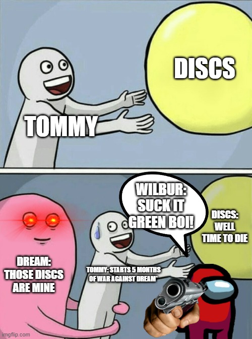 Dream SMP Storyline (without backstory) | DISCS; TOMMY; WILBUR: SUCK IT GREEN BOI! DISCS: WELL TIME TO DIE; DREAM: THOSE DISCS ARE MINE; TOMMY: STARTS 5 MONTHS OF WAR AGAINST DREAM* | image tagged in memes,running away balloon | made w/ Imgflip meme maker
