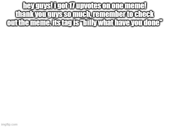 TYSM | hey guys! i got 17 upvotes on one meme! thank you guys so much, remember to check out the meme. its tag is "billy what have you done" | image tagged in blank white template | made w/ Imgflip meme maker