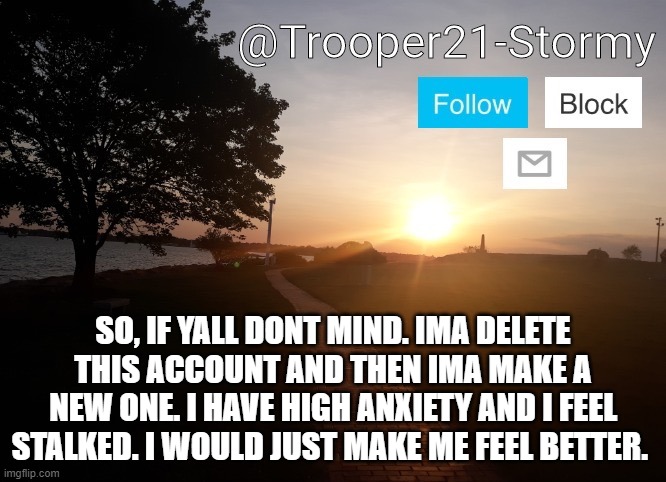 I will be back in a few | SO, IF YALL DONT MIND. IMA DELETE THIS ACCOUNT AND THEN IMA MAKE A NEW ONE. I HAVE HIGH ANXIETY AND I FEEL STALKED. I WOULD JUST MAKE ME FEEL BETTER. | image tagged in trooper21-stormy | made w/ Imgflip meme maker
