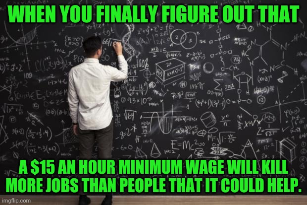Math doesn't matter to libs as long as people feel good about it. | WHEN YOU FINALLY FIGURE OUT THAT; A $15 AN HOUR MINIMUM WAGE WILL KILL MORE JOBS THAN PEOPLE THAT IT COULD HELP. | image tagged in math,minimum wage,biden,liberals | made w/ Imgflip meme maker