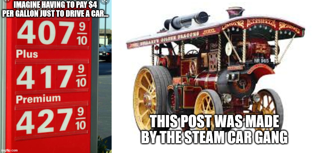 IMAGINE HAVING TO PAY $4 PER GALLON JUST TO DRIVE A CAR... THIS POST WAS MADE BY THE STEAM CAR GANG | image tagged in gas prices,blank white template | made w/ Imgflip meme maker