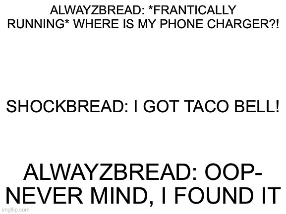Incorrect quotes | ALWAYZBREAD: *FRANTICALLY RUNNING* WHERE IS MY PHONE CHARGER?! SHOCKBREAD: I GOT TACO BELL! ALWAYZBREAD: OOP- NEVER MIND, I FOUND IT | image tagged in blank white template | made w/ Imgflip meme maker