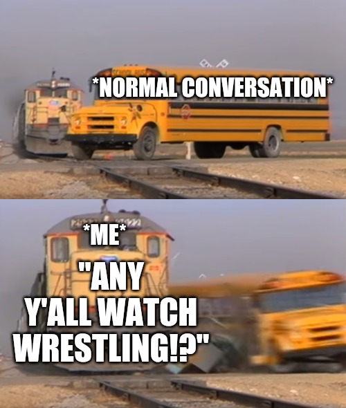 A train hitting a school bus | *NORMAL CONVERSATION*; *ME*; "ANY Y'ALL WATCH WRESTLING!?" | image tagged in a train hitting a school bus | made w/ Imgflip meme maker