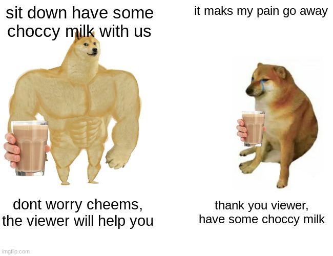 Here, have some choccy milk | sit down have some choccy milk with us; it maks my pain go away; dont worry cheems, the viewer will help you; thank you viewer, have some choccy milk | image tagged in memes,buff doge vs cheems,choccy milk,ill just wait here,drinks | made w/ Imgflip meme maker