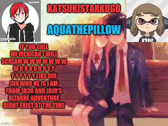 KatsukiStarkugoXAquathepillow | IF YOU CALL ME MEXICAN I WILL SCREAM W W W W W W W W R R R R R R Y Y Y Y Y Y Y Y LIKE DIO IDK WHO HE IS I AM FROM 1830 AND JOJO'S BIZARRE ADVENTURE DIDNT EXIST AT THE TIME | image tagged in katsukistarkugoxaquathepillow | made w/ Imgflip meme maker