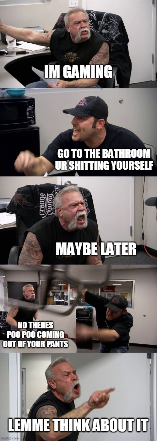 true gamer | IM GAMING; GO TO THE BATHROOM UR SHITTING YOURSELF; MAYBE LATER; NO THERES POO POO COMING OUT OF YOUR PANTS; LEMME THINK ABOUT IT | image tagged in memes,american chopper argument | made w/ Imgflip meme maker
