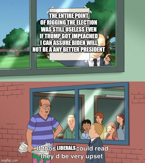 And thats a fact | THE ENTIRE POINT OF RIGGING THE ELECTION WAS STILL USELESS EVEN IF TRUMP GOT IMPEACHED I CAN ASSURE BIDEN WILL NOT BE A ANY BETTER PRESIDENT; LIBERALS | image tagged in if those kids could read they'd be very upset | made w/ Imgflip meme maker