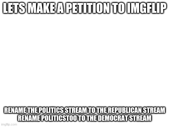 Blank White Template | LETS MAKE A PETITION TO IMGFLIP; RENAME THE POLITICS STREAM TO THE REPUBLICAN STREAM
RENAME POLITICSTOO TO THE DEMOCRAT STREAM | image tagged in blank white template | made w/ Imgflip meme maker