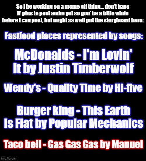Fastfood places as songs | So I be working on a meme gif thing... don't have IF plus to post audio yet so gon' be a little while before I can post, but might as well put the storyboard here:; Fastfood places represented by songs:; McDonalds - I'm Lovin' It by Justin Timberwolf; Wendy's - Quality Time by Hi-five; Burger king - This Earth Is Flat by Popular Mechanics; Taco bell - Gas Gas Gas by Manuel | image tagged in original meme | made w/ Imgflip meme maker
