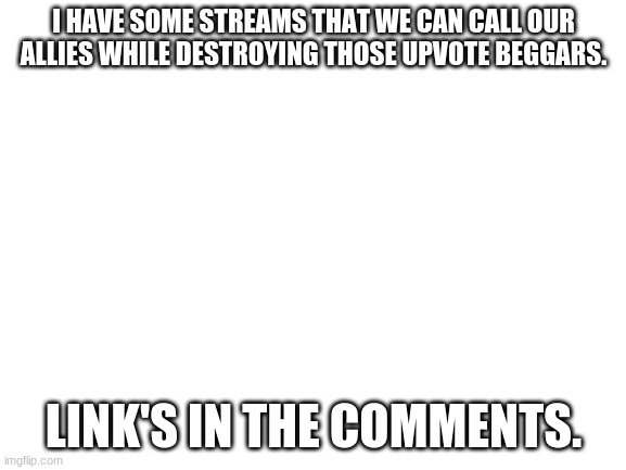 Got some streams that could help us with the war against upvote beggars. | I HAVE SOME STREAMS THAT WE CAN CALL OUR ALLIES WHILE DESTROYING THOSE UPVOTE BEGGARS. LINK'S IN THE COMMENTS. | image tagged in blank white template,upvote begging,sucks,link,partners | made w/ Imgflip meme maker