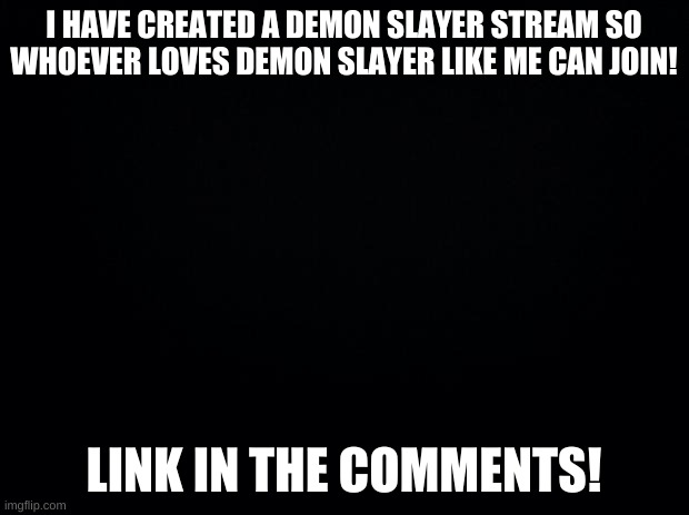 DEMON SLAYER!! | I HAVE CREATED A DEMON SLAYER STREAM SO WHOEVER LOVES DEMON SLAYER LIKE ME CAN JOIN! LINK IN THE COMMENTS! | image tagged in black background | made w/ Imgflip meme maker
