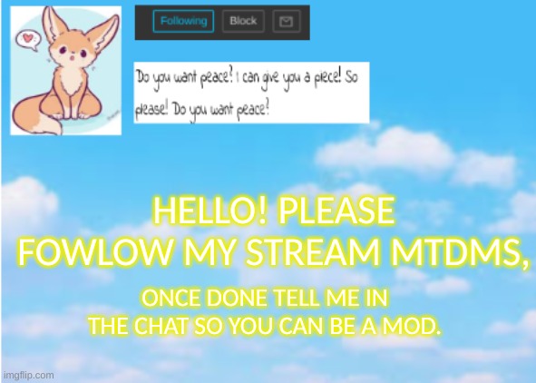 Please! | HELLO! PLEASE FOLLOW MY STREAM MTDMS, ONCE DONE TELL ME IN THE CHAT SO YOU CAN BE A MOD. | image tagged in announcement,mtdms,stream | made w/ Imgflip meme maker