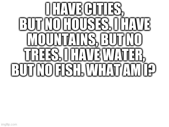 Blank White Template | I HAVE CITIES, BUT NO HOUSES. I HAVE MOUNTAINS, BUT NO TREES. I HAVE WATER, BUT NO FISH. WHAT AM I? | image tagged in blank white template | made w/ Imgflip meme maker