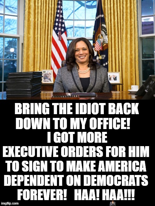 Bring The Idiot Back To My Office! | BRING THE IDIOT BACK DOWN TO MY OFFICE! I GOT MORE EXECUTIVE ORDERS FOR HIM TO SIGN TO MAKE AMERICA DEPENDENT ON DEMOCRATS FOREVER!   HAA! HAA!!! | image tagged in morons,stupid liberals,biden,kamala harris | made w/ Imgflip meme maker