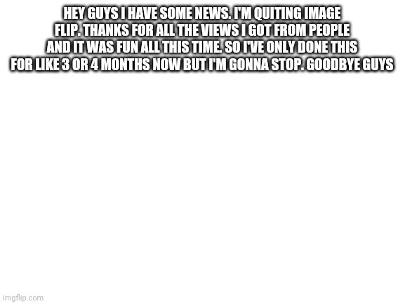 Blank White Template | HEY GUYS I HAVE SOME NEWS. I'M QUITING IMAGE FLIP. THANKS FOR ALL THE VIEWS I GOT FROM PEOPLE AND IT WAS FUN ALL THIS TIME. SO I'VE ONLY DONE THIS FOR LIKE 3 OR 4 MONTHS NOW BUT I'M GONNA STOP. GOODBYE GUYS | image tagged in blank white template | made w/ Imgflip meme maker
