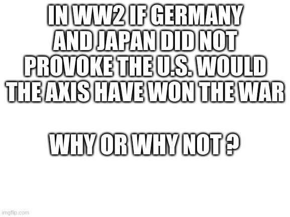 Blank White Template | IN WW2 IF GERMANY AND JAPAN DID NOT PROVOKE THE U.S. WOULD THE AXIS HAVE WON THE WAR; WHY OR WHY NOT ? | image tagged in blank white template | made w/ Imgflip meme maker