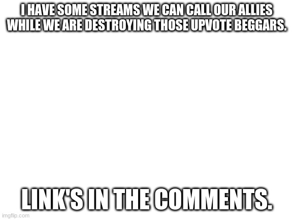 Got some streams that could help us with the war against upvote beggars. | I HAVE SOME STREAMS WE CAN CALL OUR ALLIES WHILE WE ARE DESTROYING THOSE UPVOTE BEGGARS. LINK'S IN THE COMMENTS. | image tagged in blank white template,upvote begging sucks,link,partners | made w/ Imgflip meme maker